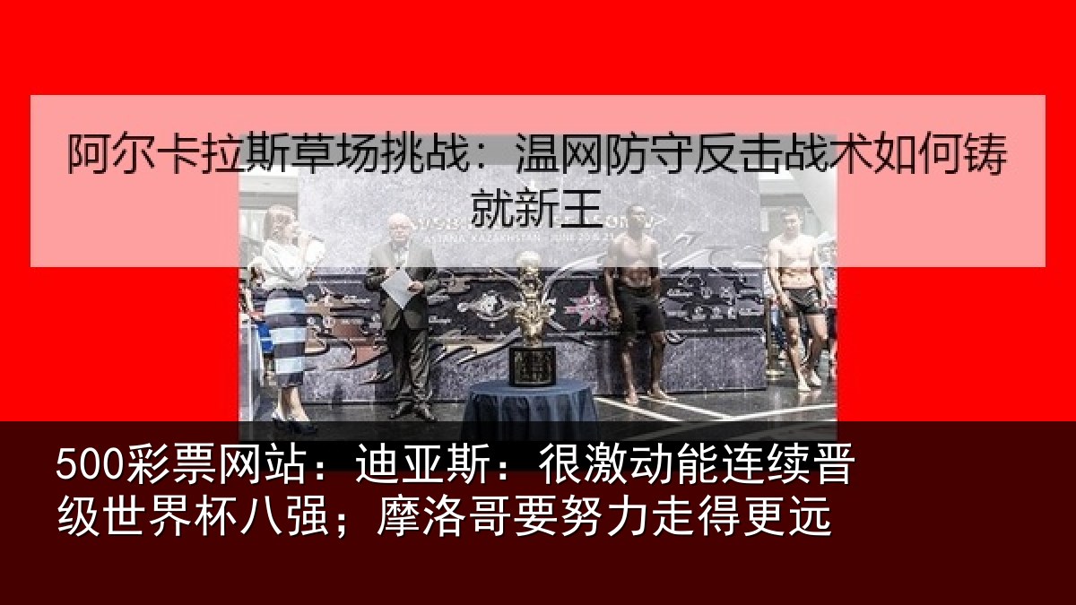 500彩票网站：迪亚斯：很激动能连续晋级世界杯八强；摩洛哥要努力走得更远