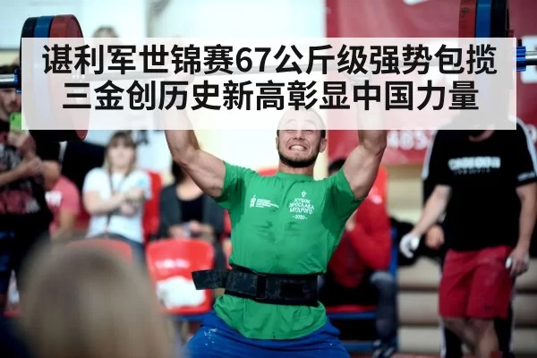 谌利军世锦赛67公斤级强势包揽三金创历史新高彰显中国力量