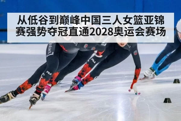从低谷到巅峰中国三人女篮亚锦赛强势夺冠直通2028奥运会赛场